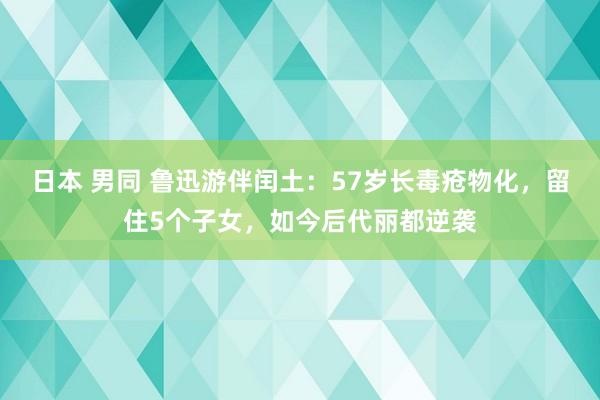 日本 男同 鲁迅游伴闰土：57岁长毒疮物化，留住5个子女，如今后代丽都逆袭