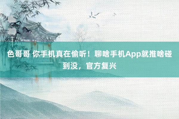 色哥哥 你手机真在偷听！聊啥手机App就推啥碰到没，官方复兴