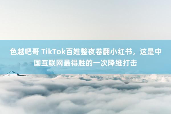 色越吧哥 TikTok百姓整夜卷翻小红书，这是中国互联网最得胜的一次降维打击