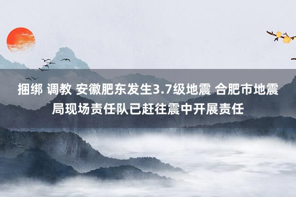 捆绑 调教 安徽肥东发生3.7级地震 合肥市地震局现场责任队已赶往震中开展责任