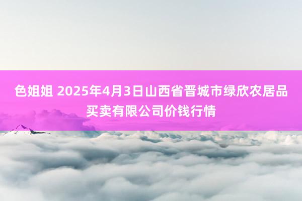 色姐姐 2025年4月3日山西省晋城市绿欣农居品买卖有限公司价钱行情