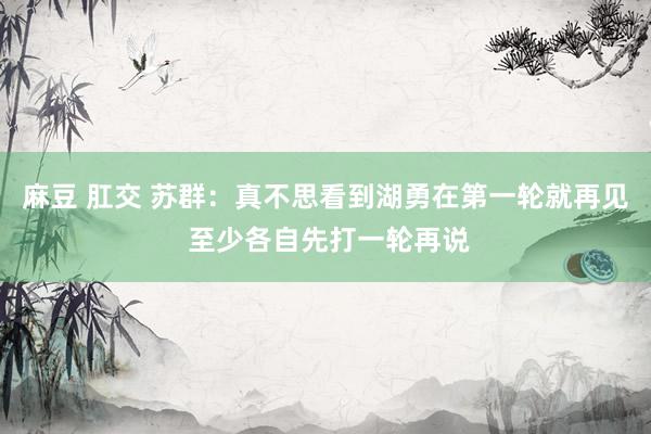 麻豆 肛交 苏群：真不思看到湖勇在第一轮就再见 至少各自先打一轮再说