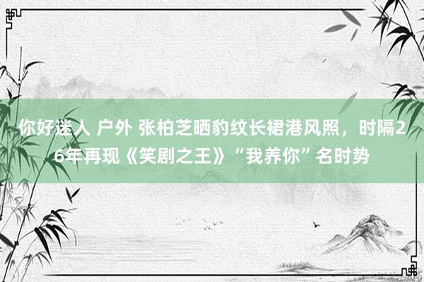 你好迷人 户外 张柏芝晒豹纹长裙港风照，时隔26年再现《笑剧之王》“我养你”名时势