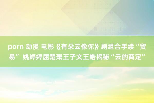 porn 动漫 电影《有朵云像你》剧组合手续“贸易” 姚婷婷屈楚萧王子文王皓揭秘“云的商定”