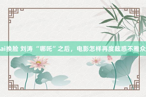 ai换脸 刘涛 “哪吒”之后，电影怎样再度眩惑不雅众